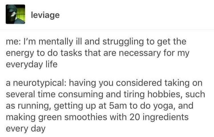 Tumblr post by leviage: me: I'm mentally ill and struggling to get the energy to do tasks that are necessary for my everyday life a neurotypical: having you considered taking on several time consuming and tiring hobbies, such as running, getting up at 5am to do yoga, and making green smoothies with 20 ingredients every day
